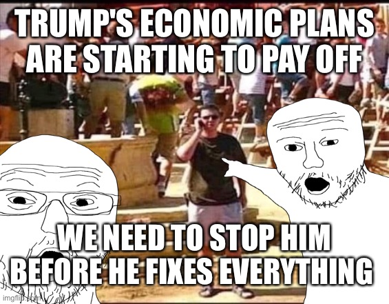 Real reason the leftist are fighting so hard | TRUMP'S ECONOMIC PLANS ARE STARTING TO PAY OFF; WE NEED TO STOP HIM BEFORE HE FIXES EVERYTHING | image tagged in dealing with the economy | made w/ Imgflip meme maker