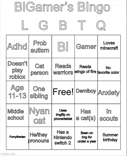 I made a bingo | BiGamer’s BIngo; L   G   B   T   Q; Bi; Prob autism; Loves minecraft; Adhd; Gamer; Reads warriors; No favorite color; Reads wings of fire; Cat person; Doesn’t play roblox; Demiboy; Age 11-13; Anxiety; One sibling; Middle school; Nyan cat; In scouts; Has a cat(s); Uses imgflip on phone/tablet; He/they pronouns; Summer birthday; Furry/therian; Has a Nintendo switch 2; Been on img for under a year | image tagged in blank bingo | made w/ Imgflip meme maker