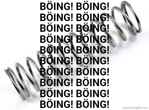 Boing | BÖING! BÖING!
BÖING! BÖING!
BÖING! BÖING!
BÖING! BÖING!
BÖING! BÖING!
BÖING! BÖING!
BÖING! BÖING!
BÖING! BÖING!
BÖING! BÖING!
BÖING! BÖING! | image tagged in boing | made w/ Imgflip meme maker