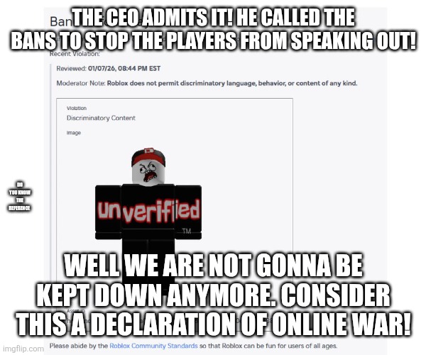 Roblox | THE CEO ADMITS IT! HE CALLED THE BANS TO STOP THE PLAYERS FROM SPEAKING OUT! DO YOU KNOW THE REFERENCE; WELL WE ARE NOT GONNA BE KEPT DOWN ANYMORE. CONSIDER THIS A DECLARATION OF ONLINE WAR! | image tagged in roblox,banned from roblox,haha,hello | made w/ Imgflip meme maker