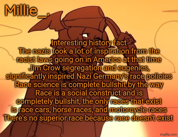 Millie's Hermes from Epic: The Musical announcement template | Interesting history fact
The nazis took a lot of inspiration from the racist laws going on in America at that time
Jim Crow segregation and eugenics, significantly inspired Nazi Germany's race policies
Race science is complete bullshit by the way
Race is a social construct and is completely bullshit, the only races that exist is race cars, horse races, and motorcycle races
There's no superior race because race doesn't exist | image tagged in millie's hermes from epic the musical announcement template | made w/ Imgflip meme maker