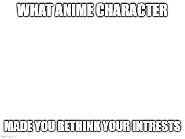 WHAT ANIME CHARACTER; MADE YOU RETHINK YOUR INTRESTS | image tagged in think | made w/ Imgflip meme maker