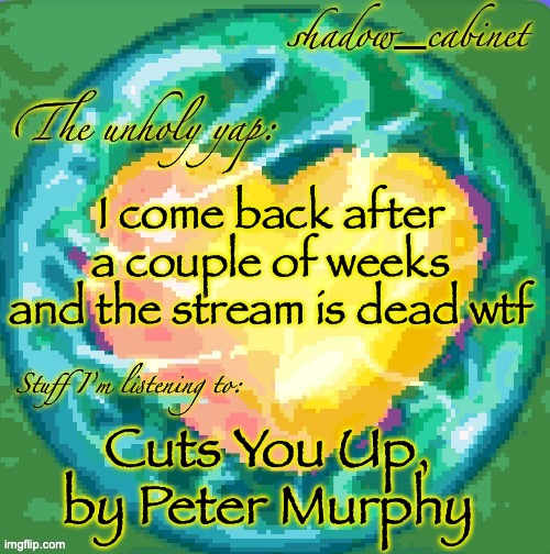 peak song btw | I come back after a couple of weeks and the stream is dead wtf; Cuts You Up, by Peter Murphy | image tagged in sc's heart orb announcement temp | made w/ Imgflip meme maker
