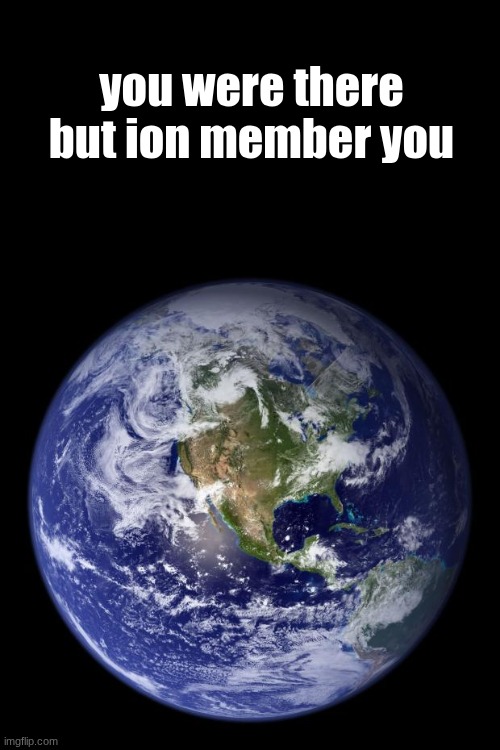 earth | you were there but ion member you | image tagged in earth | made w/ Imgflip meme maker