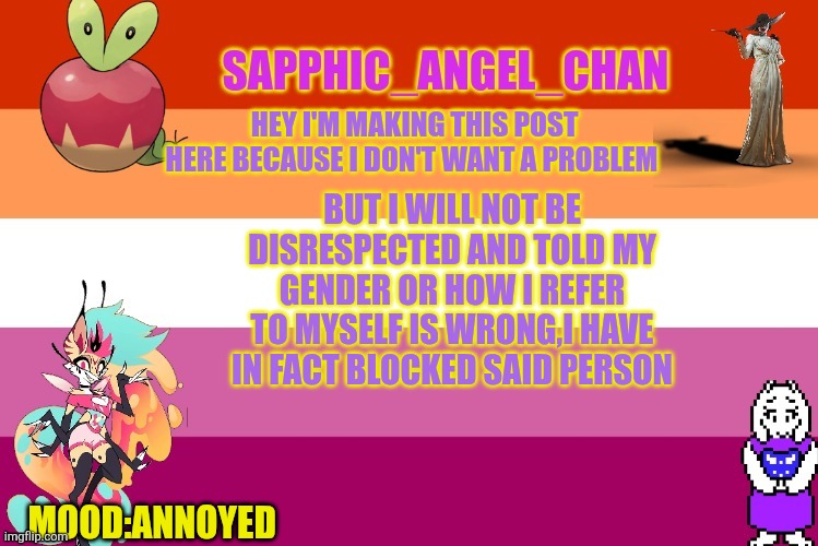 MORE DETAILS IN COMMENTS | HEY I'M MAKING THIS POST HERE BECAUSE I DON'T WANT A PROBLEM; BUT I WILL NOT BE DISRESPECTED AND TOLD MY GENDER OR HOW I REFER TO MYSELF IS WRONG,I HAVE IN FACT BLOCKED SAID PERSON; MOOD:ANNOYED | image tagged in sapphic_angel_chan template | made w/ Imgflip meme maker