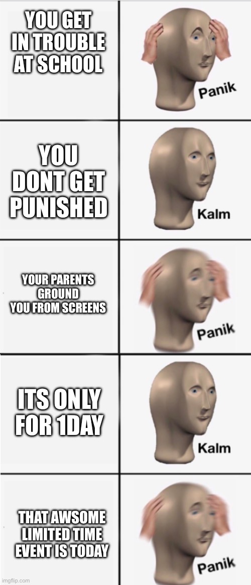 when you get in trouble: | YOU GET IN TROUBLE AT SCHOOL; YOU DONT GET PUNISHED; YOUR PARENTS GROUND YOU FROM SCREENS; ITS ONLY FOR 1DAY; THAT AWSOME LIMITED TIME EVENT IS TODAY | image tagged in panik 5 panel,funny,memes | made w/ Imgflip meme maker