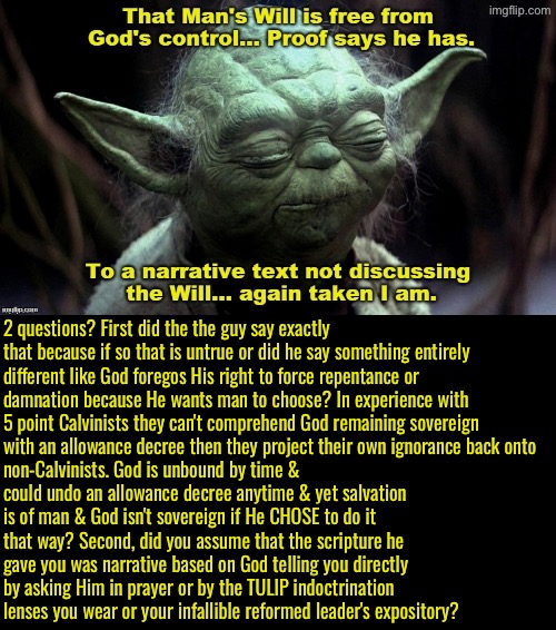 Ugh 5 Pointers are so brainwashed | 2 questions? First did the the guy say exactly that because if so that is untrue or did he say something entirely different like God foregos His right to force repentance or damnation because He wants man to choose? In experience with 5 point Calvinists they can't comprehend God remaining sovereign with an allowance decree then they project their own ignorance back onto; non-Calvinists. God is unbound by time & could undo an allowance decree anytime & yet salvation is of man & God isn't sovereign if He CHOSE to do it that way? Second, did you assume that the scripture he gave you was narrative based on God telling you directly by asking Him in prayer or by the TULIP indoctrination lenses you wear or your infallible reformed leader's expository? | image tagged in calvinism,calvinist memes,anti calvinism,reformed theology,yoda,humor fail | made w/ Imgflip meme maker