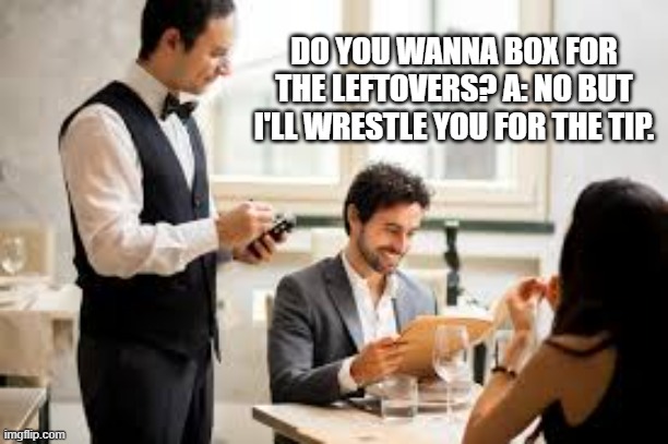 Waiter: Do you wanna box for your leftovers? A: No but I'll wrestle you for the tip. | DO YOU WANNA BOX FOR THE LEFTOVERS? A: NO BUT I'LL WRESTLE YOU FOR THE TIP. | image tagged in funny,humor,joke,play on words,restaurant,funny meme | made w/ Imgflip meme maker