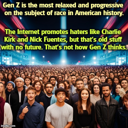 Gen Z is the most relaxed and progressive 
on the subject of race in American history. The Internet promotes haters like Charlie 
Kirk and Nick Fuentes, but that's old stuff 
with no future. That's not how Gen Z thinks. | image tagged in gen z,race,tolerance,relaxed,progressive | made w/ Imgflip meme maker