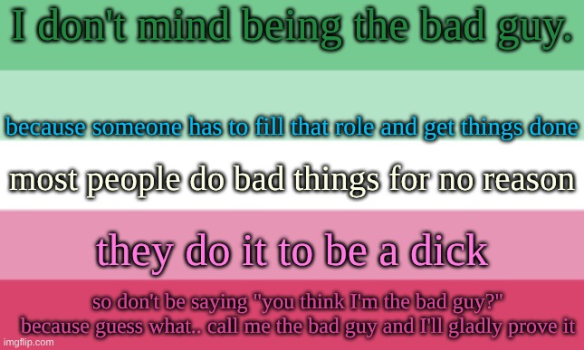 sam's abrosexual flag temp | I don't mind being the bad guy. because someone has to fill that role and get things done; most people do bad things for no reason; they do it to be a dick; so don't be saying "you think I'm the bad guy?" because guess what.. call me the bad guy and I'll gladly prove it | image tagged in sam's abrosexual flag temp | made w/ Imgflip meme maker