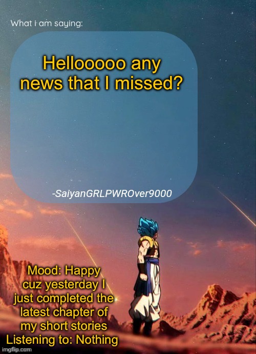 SayianGRLPWROver9000's NEW Announcement page | Hellooooo any news that I missed? Mood: Happy cuz yesterday I just completed the latest chapter of my short stories
Listening to: Nothing | image tagged in sayiangrlpwrover9000's new announcement page | made w/ Imgflip meme maker