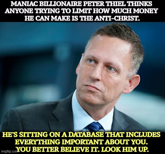 Do you really want this AI dweeb choosing our presidents? Look up Palantir. | MANIAC BILLIONAIRE PETER THIEL THINKS 
ANYONE TRYING TO LIMIT HOW MUCH MONEY 
HE CAN MAKE IS THE ANTI-CHRIST. HE'S SITTING ON A DATABASE THAT INCLUDES 
EVERYTHING IMPORTANT ABOUT YOU. 
YOU BETTER BELIEVE IT. LOOK HIM UP. | image tagged in peter thiel,palantir,maniac,antichrist,power,information | made w/ Imgflip meme maker