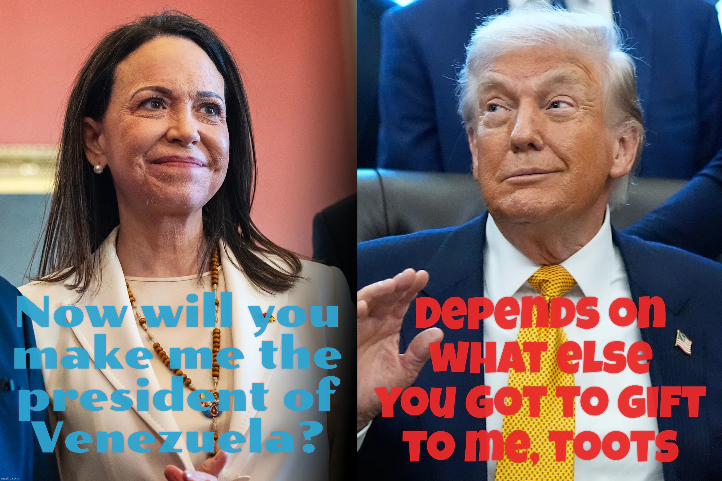 Everything is for sale when it comes to the Grifter-in-Chief | Now will you
make me the
president of
Venezuela? Depends on what else you got to gift
to me, toots | image tagged in maria machado,donald trump,grifter in chief,everything's for sale,venezuelan presidency for sale,nobel peace prize for sale | made w/ Imgflip meme maker