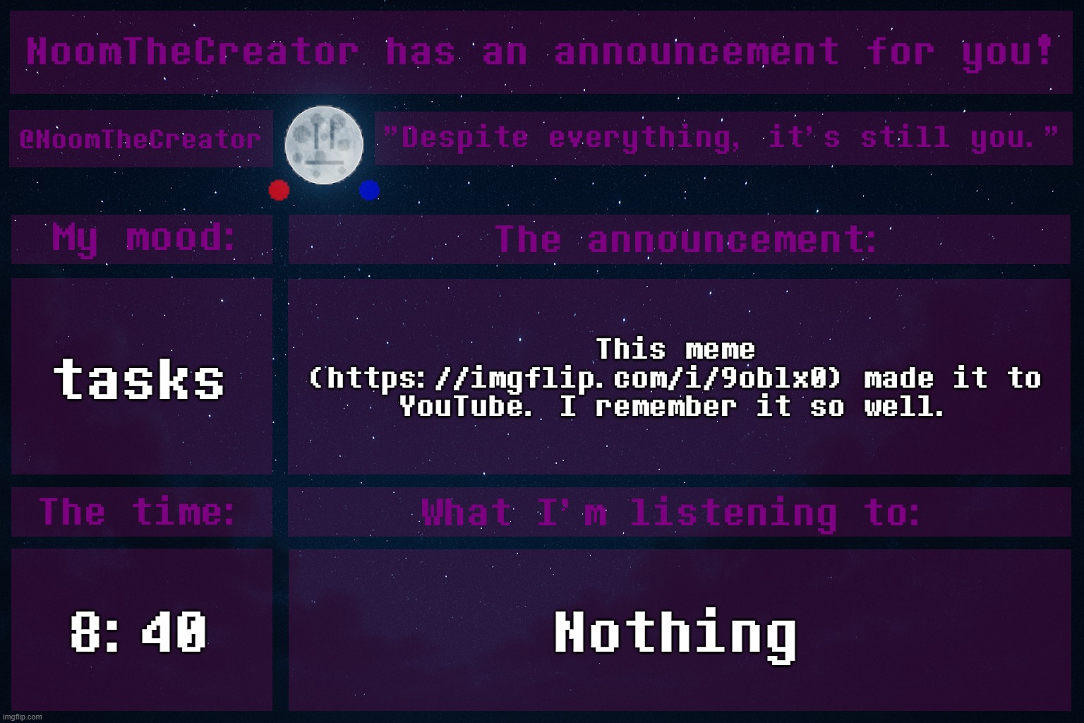 https://imgflip.com/i/9oblx0 | tasks; This meme (https://imgflip.com/i/9oblx0) made it to YouTube. I remember it so well. 8:40; Nothing | image tagged in noomthecreator announcement temp old | made w/ Imgflip meme maker