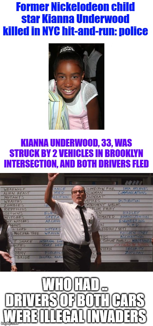 She was hit again by a second vehicle. Both drivers fled the and remain unidentified. | Former Nickelodeon child star Kianna Underwood killed in NYC hit-and-run: police; KIANNA UNDERWOOD, 33, WAS STRUCK BY 2 VEHICLES IN BROOKLYN INTERSECTION, AND BOTH DRIVERS FLED; WHO HAD .. DRIVERS OF BOTH CARS WERE ILLEGAL INVADERS | image tagged in cabin the the woods | made w/ Imgflip meme maker