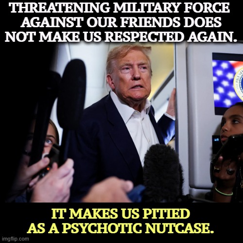 Trump has permanently crippled our trust and prestige on the world stage. Denmark? Canada? | THREATENING MILITARY FORCE 
AGAINST OUR FRIENDS DOES NOT MAKE US RESPECTED AGAIN. IT MAKES US PITIED AS A PSYCHOTIC NUTCASE. | image tagged in trump,denmark,greenland,psychotic,nutcase | made w/ Imgflip meme maker