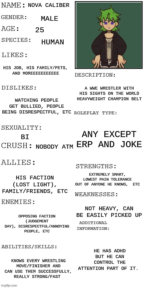 prompt in the comments! | NOVA CALIBER; MALE; 25; HUMAN; HIS JOB, HIS FAMILY/PETS, AND MOREEEEEEEEEEE; A WWE WRESTLER WITH HIS SIGHTS ON THE WORLD HEAVYWEIGHT CHAMPION BELT; WATCHING PEOPLE GET BULLIED, PEOPLE BEING DISRESPECTFUL, ETC; ANY EXCEPT ERP AND JOKE; BI; NOBODY ATM; EXTREMELY SMART, LOWEST PAIN TOLERANCE OUT OF ANYONE HE KNOWS,  ETC; HIS FACTION (LOST LIGHT), FAMILY/FRIENDS, ETC; NOT HEAVY, CAN BE EASILY PICKED UP; OPPOSING FACTION (JUDGEMENT DAY), DISRESPECTFUL/ANNOYING PEOPLE, ETC; HE HAS ADHD BUT HE CAN CONTROL THE ATTENTION PART OF IT. KNOWS EVERY WRESTLING MOVE/FINISHER AND CAN USE THEM SUCCESSFULLY, REALLY STRONG/FAST | image tagged in updated roleplay oc showcase | made w/ Imgflip meme maker