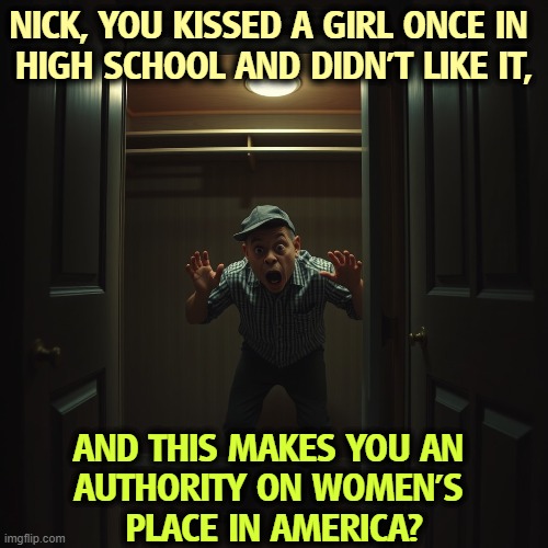 NICK, YOU KISSED A GIRL ONCE IN 
HIGH SCHOOL AND DIDN'T LIKE IT, AND THIS MAKES YOU AN 
AUTHORITY ON WOMEN'S 
PLACE IN AMERICA? | image tagged in nick fuentes,closeted gay,incel,misogyny,bigot,antisemitism | made w/ Imgflip meme maker