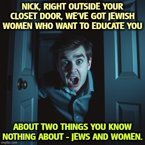 NICK, RIGHT OUTSIDE YOUR CLOSET DOOR, WE'VE GOT JEWISH WOMEN WHO WANT TO EDUCATE YOU; ABOUT TWO THINGS YOU KNOW NOTHING ABOUT - JEWS AND WOMEN. | image tagged in nick fuentes,closeted gay,incel,virgin,antisemitism,misogyny | made w/ Imgflip meme maker