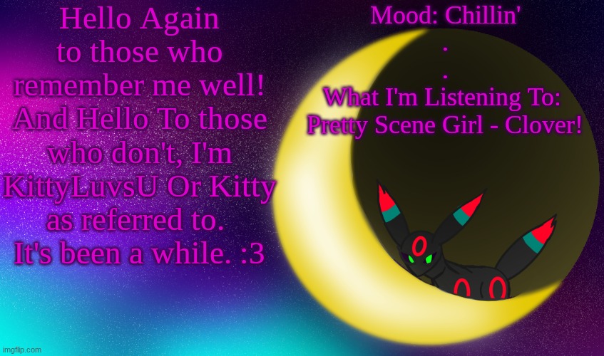 KittyLuvsU Announcement | Hello Again to those who remember me well!
And Hello To those who don't, I'm KittyLuvsU Or Kitty as referred to. 
It's been a while. :3; Mood: Chillin'
.
.
What I'm Listening To: 
Pretty Scene Girl - Clover! | image tagged in kittyluvsu announcement | made w/ Imgflip meme maker