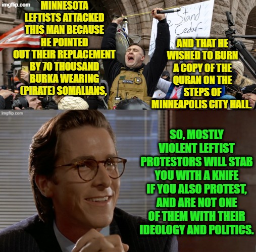 If not for his torso armor he would be dead from a 'mostly peaceful' leftist protestor. | MINNESOTA LEFTISTS ATTACKED THIS MAN BECAUSE HE POINTED OUT THEIR REPLACEMENT BY 70 THOUSAND BURKA WEARING (PIRATE) SOMALIANS, AND THAT HE WISHED TO BURN A COPY OF THE QURAN ON THE STEPS OF MINNEAPOLIS CITY HALL. SO, MOSTLY VIOLENT LEFTIST PROTESTORS WILL STAB YOU WITH A KNIFE IF YOU ALSO PROTEST, AND ARE NOT ONE OF THEM WITH THEIR IDEOLOGY AND POLITICS. | image tagged in yep | made w/ Imgflip meme maker