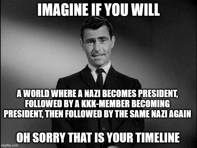 rod serling twilight zone | IMAGINE IF YOU WILL; A WORLD WHERE A NAZI BECOMES PRESIDENT, FOLLOWED BY A KKK-MEMBER BECOMING PRESIDENT, THEN FOLLOWED BY THE SAME NAZI AGAIN; OH SORRY THAT IS YOUR TIMELINE | image tagged in rod serling twilight zone | made w/ Imgflip meme maker