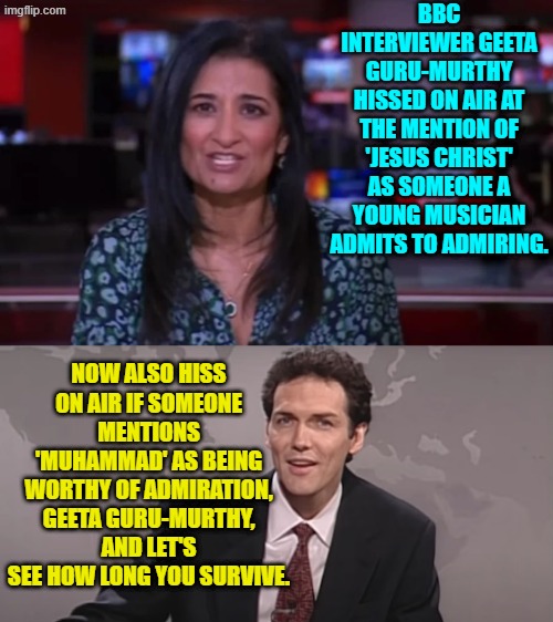 Yesssss . . .one DOES wonder how long after that she would still be breathing. | BBC INTERVIEWER GEETA GURU-MURTHY HISSED ON AIR AT THE MENTION OF 'JESUS CHRIST' AS SOMEONE A YOUNG MUSICIAN ADMITS TO ADMIRING. NOW ALSO HISS ON AIR IF SOMEONE MENTIONS 'MUHAMMAD' AS BEING WORTHY OF ADMIRATION, GEETA GURU-MURTHY, AND LET'S SEE HOW LONG YOU SURVIVE. | image tagged in yep | made w/ Imgflip meme maker