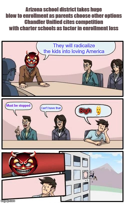 THEY are desperate. | Arizona school district takes huge blow to enrollment as parents choose other options
Chandler Unified cites competition with charter schools as factor in enrollment loss; They will radicalize the kids into loving America; Must be stopped; Can't have that; Sigh | image tagged in memes,boardroom meeting suggestion | made w/ Imgflip meme maker