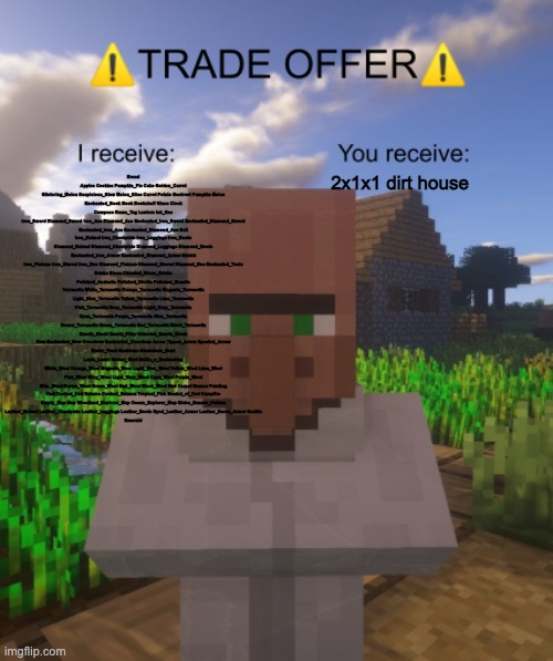 Value | Bread Apples Cookies Pumpkin_Pie Cake Golden_Carrot Glistering_Melon Suspicious_Stew Melon_Slice Carrot Potato Beetroot Pumpkin Melon
Enchanted_Book Book Bookshelf Glass Clock Compass Name_Tag Lantern Ink_Sac
Iron_Sword Diamond_Sword Iron_Axe Diamond_Axe Enchanted_Iron_Sword Enchanted_Diamond_Sword Enchanted_Iron_Axe Enchanted_Diamond_Axe Bell
Iron_Helmet Iron_Chestplate Iron_Leggings Iron_Boots Diamond_Helmet Diamond_Chestplate Diamond_Leggings Diamond_Boots Enchanted_Iron_Armor Enchanted_Diamond_Armor Shield
Iron_Pickaxe Iron_Shovel Iron_Hoe Diamond_Pickaxe Diamond_Shovel Diamond_Hoe Enchanted_Tools
Bricks Stone Chiseled_Stone_Bricks Polished_Andesite Polished_Diorite Polished_Granite Terracotta White_Terracotta Orange_Terracotta Magenta_Terracotta Light_Blue_Terracotta Yellow_Terracotta Lime_Terracotta Pink_Terracotta Gray_Terracotta Light_Gray_Terracotta Cyan_Terracotta Purple_Terracotta Blue_Terracotta Brown_Terracotta Green_Terracotta Red_Terracotta Black_Terracotta Quartz_Block Quartz_Pillar Chiseled_Quartz_Block
Bow Enchanted_Bow Crossbow Enchanted_Crossbow Arrow Tipped_Arrow Spectral_Arrow
Ender_Pearl Redstone Glowstone_Dust Lapis_Lazuli Nether_Wart Bottle_o_Enchanting
White_Wool Orange_Wool Magenta_Wool Light_Blue_Wool Yellow_Wool Lime_Wool Pink_Wool Gray_Wool Light_Gray_Wool Cyan_Wool Purple_Wool Blue_Wool Brown_Wool Green_Wool Red_Wool Black_Wool Bed Carpet Banner Painting
Cod Cooked_Cod Salmon Cooked_Salmon Tropical_Fish Bucket_of_Cod Campfire
Empty_Map Map Woodland_Explorer_Map Ocean_Explorer_Map Globe_Banner_Pattern
Leather_Helmet Leather_Chestplate Leather_Leggings Leather_Boots Dyed_Leather_Armor Leather_Horse_Armor Saddle
Emerald; 2x1x1 dirt house | image tagged in villager trade offer | made w/ Imgflip meme maker