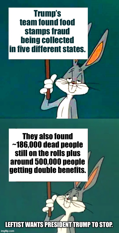 Stop the sucking, lets get our house in order. | Trump’s team found food stamps fraud being collected in five different states. They also found ~186,000 dead people still on the rolls plus around 500,000 people getting double benefits. LEFTIST WANTS PRESIDENT TRUMP TO STOP. | image tagged in bugs bunny reveals democrat fraud | made w/ Imgflip meme maker