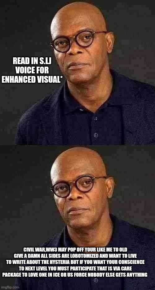 Samuel L. LEFTIST TRASHIN' : CW2 speech | READ IN S.LJ VOICE FOR ENHANCED VISUAL*; CIVIL WAR,WW3 MAY POP OFF YOUR LIKE ME TO OLD GIVE A DAMN ALL SIDES ARE LOBOTOMIZED AND WANT TO LIVE TO WRITE ABOUT THE HYSTERIA BUT IF YOU WANT YOUR CONSCIENCE TO NEXT LEVEL YOU MUST PARTICIPATE THAT IS VIA CARE PACKAGE TO LOVE ONE IN ICE OR US FORCE NOBODY ELSE GETS ANYTHING | image tagged in parody | made w/ Imgflip meme maker