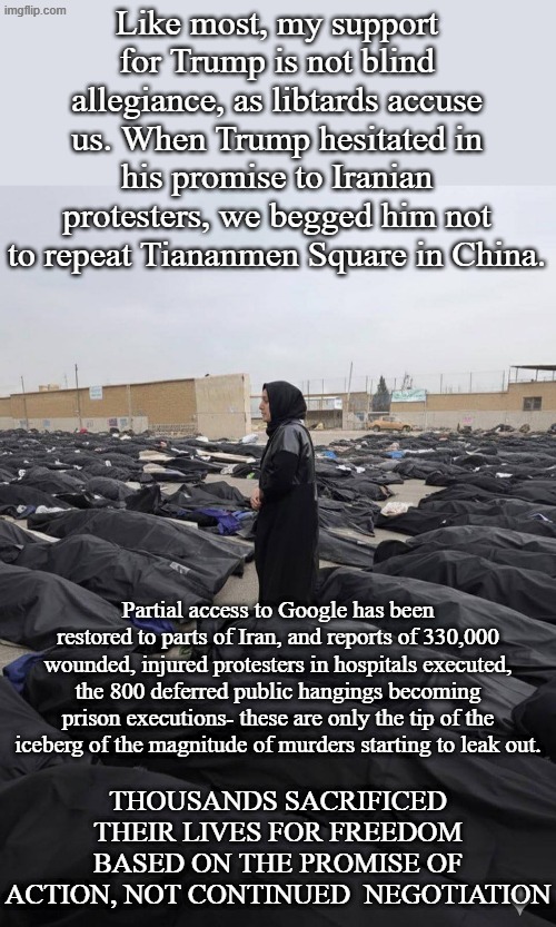 How has Western Civilization been convinced Regime Change to Western Values is worse than tyranny and massacre? | Like most, my support for Trump is not blind allegiance, as libtards accuse us. When Trump hesitated in his promise to Iranian protesters, we begged him not to repeat Tiananmen Square in China. Partial access to Google has been restored to parts of Iran, and reports of 330,000 wounded, injured protesters in hospitals executed, the 800 deferred public hangings becoming prison executions- these are only the tip of the iceberg of the magnitude of murders starting to leak out. THOUSANDS SACRIFICED THEIR LIVES FOR FREEDOM BASED ON THE PROMISE OF ACTION, NOT CONTINUED  NEGOTIATION | image tagged in iran | made w/ Imgflip meme maker
