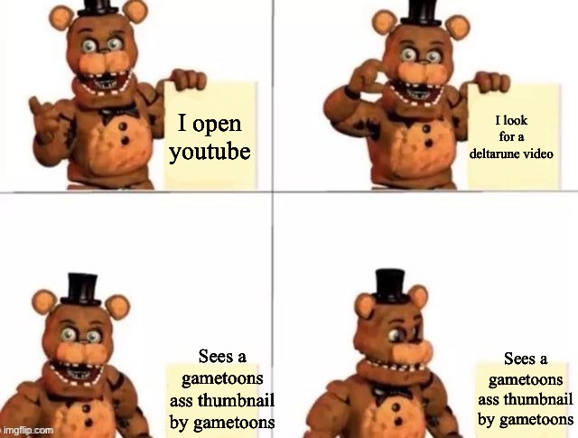 One day very soon | I open youtube; I look for a deltarune video; Sees a gametoons ass thumbnail by gametoons; Sees a gametoons ass thumbnail by gametoons | image tagged in withered freddy's plan | made w/ Imgflip meme maker