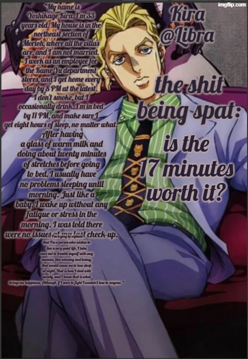no context | is the 17 minutes worth it? | image tagged in libra's kira yoshikage temp | made w/ Imgflip meme maker