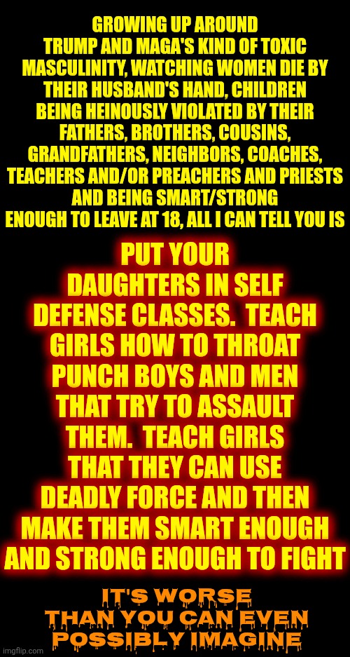 You Think It Can't Get Worse But If They're Not Stopped Now It's Going To Get Oh So Much Worse Than Most Of You Think It Could | PUT YOUR DAUGHTERS IN SELF DEFENSE CLASSES.  TEACH GIRLS HOW TO THROAT PUNCH BOYS AND MEN THAT TRY TO ASSAULT THEM.  TEACH GIRLS THAT THEY CAN USE DEADLY FORCE AND THEN MAKE THEM SMART ENOUGH AND STRONG ENOUGH TO FIGHT; GROWING UP AROUND TRUMP AND MAGA'S KIND OF TOXIC MASCULINITY, WATCHING WOMEN DIE BY THEIR HUSBAND'S HAND, CHILDREN BEING HEINOUSLY VIOLATED BY THEIR FATHERS, BROTHERS, COUSINS, GRANDFATHERS, NEIGHBORS, COACHES, TEACHERS AND/OR PREACHERS AND PRIESTS
AND BEING SMART/STRONG ENOUGH TO LEAVE AT 18, ALL I CAN TELL YOU IS; IT'S WORSE THAN YOU CAN EVEN POSSIBLY IMAGINE | image tagged in memes,white supremacists,toxic masculinity,maga,daily abuse,mental illness | made w/ Imgflip meme maker