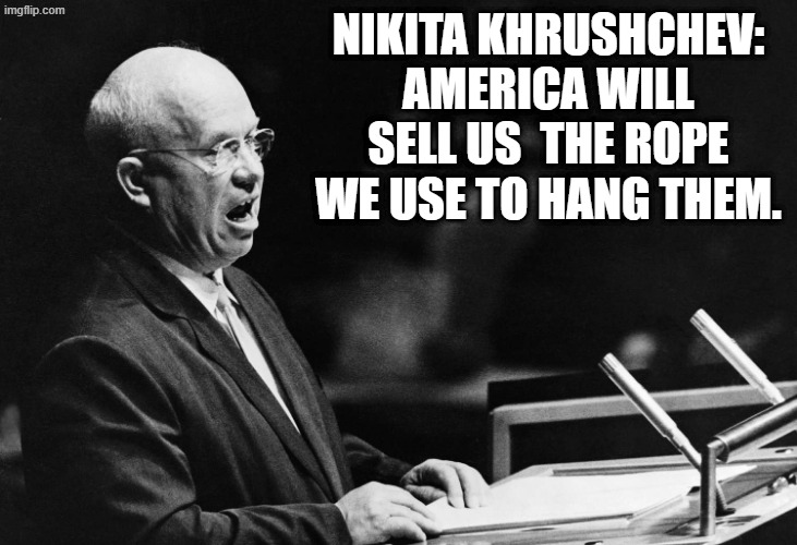 And we've sold it to them on sale with 0% financing and factory rebates, with tax incentives... | NIKITA KHRUSHCHEV: AMERICA WILL SELL US  THE ROPE WE USE TO HANG THEM. | image tagged in nikita khrushchev speaks | made w/ Imgflip meme maker