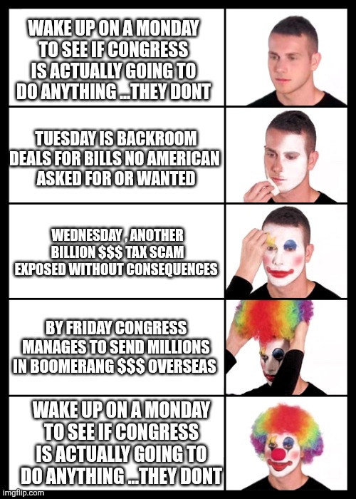 clown applying makeup - 5 faces | WAKE UP ON A MONDAY TO SEE IF CONGRESS IS ACTUALLY GOING TO DO ANYTHING ...THEY DONT; TUESDAY IS BACKROOM DEALS FOR BILLS NO AMERICAN 
ASKED FOR OR WANTED; WEDNESDAY , ANOTHER BILLION $$$ TAX SCAM EXPOSED WITHOUT CONSEQUENCES; BY FRIDAY CONGRESS MANAGES TO SEND MILLIONS IN BOOMERANG $$$ OVERSEAS; WAKE UP ON A MONDAY TO SEE IF CONGRESS IS ACTUALLY GOING TO DO ANYTHING ...THEY DONT | image tagged in clown applying makeup - 5 faces | made w/ Imgflip meme maker