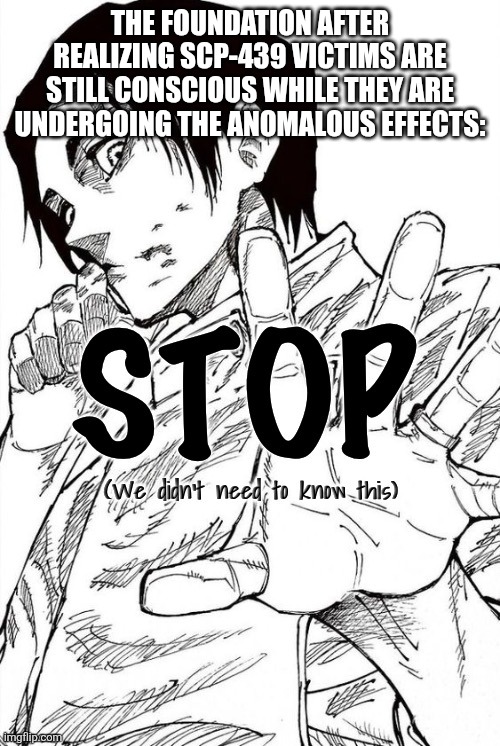 YUTA Stop | THE FOUNDATION AFTER REALIZING SCP-439 VICTIMS ARE STILL CONSCIOUS WHILE THEY ARE UNDERGOING THE ANOMALOUS EFFECTS: | image tagged in yuta stop | made w/ Imgflip meme maker