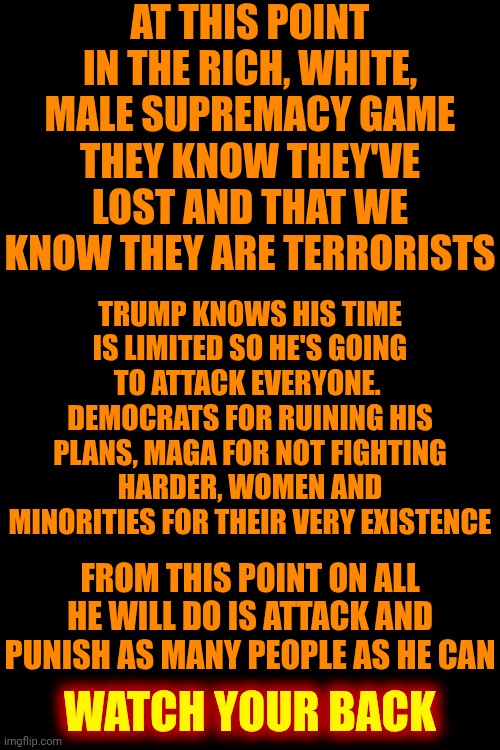 Trying To Leave Is The Most Dangerous Part Of A Toxic Relationship.  Have A Plan, Buddy Up And Watch Your Back! | AT THIS POINT IN THE RICH, WHITE, MALE SUPREMACY GAME THEY KNOW THEY'VE LOST AND THAT WE KNOW THEY ARE TERRORISTS; TRUMP KNOWS HIS TIME IS LIMITED SO HE'S GOING TO ATTACK EVERYONE.  DEMOCRATS FOR RUINING HIS PLANS, MAGA FOR NOT FIGHTING HARDER, WOMEN AND MINORITIES FOR THEIR VERY EXISTENCE; FROM THIS POINT ON ALL HE WILL DO IS ATTACK AND PUNISH AS MANY PEOPLE AS HE CAN; WATCH YOUR BACK | image tagged in memes,toxic masculinity,mental illness,impeach trump,trump unfit unqualified dangerous,daily abuse | made w/ Imgflip meme maker