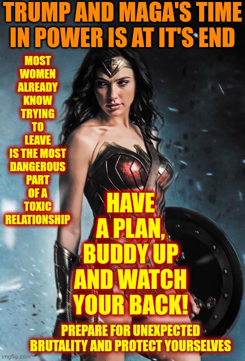 Leaving A Toxic Relationship | TRUMP AND MAGA'S TIME IN POWER IS AT IT'S END; MOST
WOMEN
ALREADY
KNOW
TRYING
TO
LEAVE
IS THE MOST
DANGEROUS
PART
OF A
TOXIC
RELATIONSHIP; HAVE A PLAN, BUDDY UP AND WATCH YOUR BACK! PREPARE FOR UNEXPECTED BRUTALITY AND PROTECT YOURSELVES | image tagged in wonder woman,toxic masculinity,daily abuse,trump unfit unqualified dangerous,watch your back,maga | made w/ Imgflip meme maker