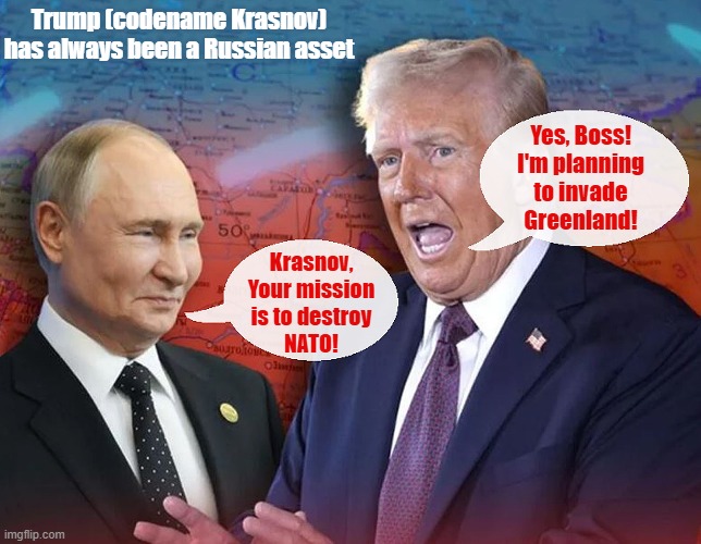 Soviet intelligence officers have alleged that Donald Trump was recruited by the KGB in 1987 and given the codename "Krasnov" | Trump (codename Krasnov) has always been a Russian asset; Yes, Boss!
I'm planning
to invade
Greenland! Krasnov,
Your mission
is to destroy
NATO! | image tagged in donald trump,vladimir putin,nato,greenland,the russians did it | made w/ Imgflip meme maker