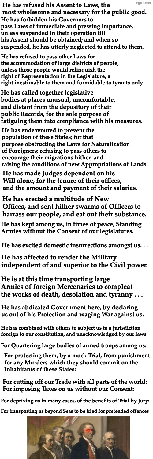 Please feel free to REE about "Communism" and "Wokeness" *anticipating irony* | He has refused his Assent to Laws, the most wholesome and necessary for the public good. He has forbidden his Governors to pass Laws of immediate and pressing importance, unless suspended in their operation till his Assent should be obtained; and when so suspended, he has utterly neglected to attend to them. He has refused to pass other Laws for the accommodation of large districts of people, unless those people would relinquish the right of Representation in the Legislature, a right inestimable to them and formidable to tyrants only. He has called together legislative bodies at places unusual, uncomfortable, and distant from the depository of their public Records, for the sole purpose of fatiguing them into compliance with his measures. He has endeavoured to prevent the population of these States; for that purpose obstructing the Laws for Naturalization of Foreigners; refusing to pass others to encourage their migrations hither, and raising the conditions of new Appropriations of Lands. He has made Judges dependent on his Will alone, for the tenure of their offices, and the amount and payment of their salaries. He has erected a multitude of New Offices, and sent hither swarms of Officers to harrass our people, and eat out their substance. He has kept among us, in times of peace, Standing
Armies without the Consent of our legislatures. He has excited domestic insurrections amongst us. . . He has affected to render the Military independent of and superior to the Civil power. He is at this time transporting large Armies of foreign Mercenaries to compleat the works of death, desolation and tyranny . . . He has abdicated Government here, by declaring us out of his Protection and waging War against us. He has combined with others to subject us to a jurisdiction foreign to our constitution, and unacknowledged by our laws; For Quartering large bodies of armed troops among us:; For protecting them, by a mock Trial, from punishment
for any Murders which they should commit on the
Inhabitants of these States:; For cutting off our Trade with all parts of the world:
For imposing Taxes on us without our Consent:; For depriving us in many cases, of the benefits of Trial by Jury:; For transporting us beyond Seas to be tried for pretended offences | image tagged in declaration of independence,trump,idiocracy,america,freedom,tyranny | made w/ Imgflip meme maker