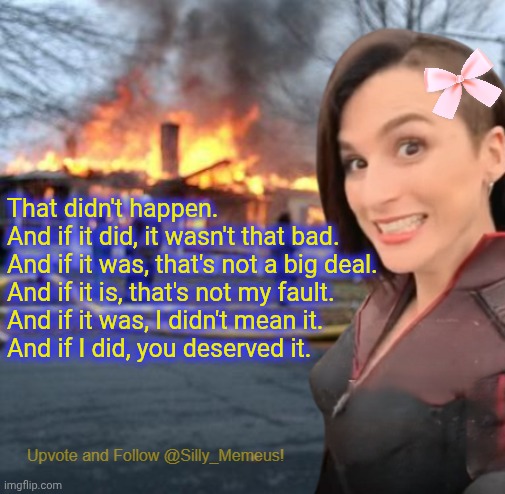 Don't blame me for how I reacted to the things you did to me. I'm the victim, not you. | That didn't happen.

And if it did, it wasn't that bad.

And if it was, that's not a big deal.

And if it is, that's not my fault.

And if it was, I didn't mean it.

And if I did, you deserved it. | image tagged in disaster girl memeus edition template | made w/ Imgflip meme maker