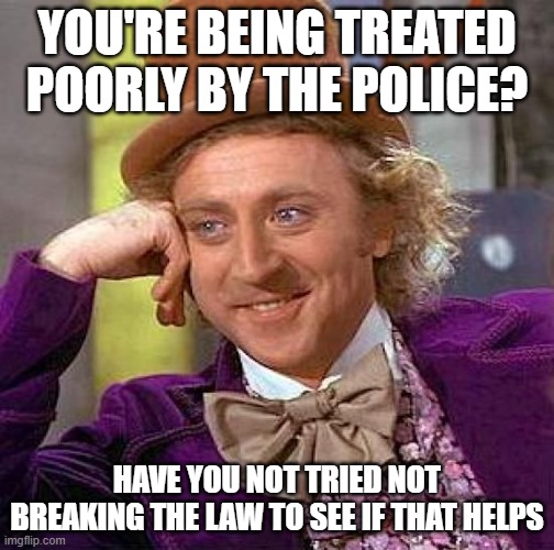 true. | YOU'RE BEING TREATED POORLY BY THE POLICE? HAVE YOU NOT TRIED NOT BREAKING THE LAW TO SEE IF THAT HELPS | image tagged in memes,creepy condescending wonka,funny,politics,police,political meme | made w/ Imgflip meme maker