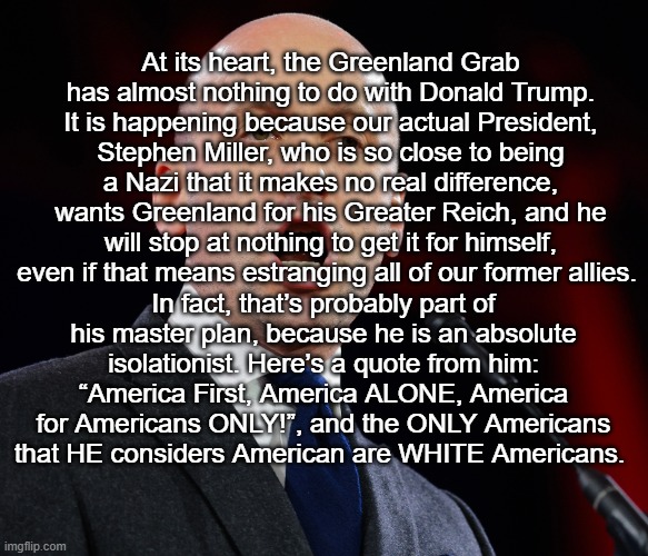 President Miller | At its heart, the Greenland Grab has almost nothing to do with Donald Trump. It is happening because our actual President, Stephen Miller, who is so close to being a Nazi that it makes no real difference, wants Greenland for his Greater Reich, and he will stop at nothing to get it for himself, even if that means estranging all of our former allies. In fact, that’s probably part of his master plan, because he is an absolute isolationist. Here’s a quote from him: “America First, America ALONE, America for Americans ONLY!”, and the ONLY Americans that HE considers American are WHITE Americans. | made w/ Imgflip meme maker