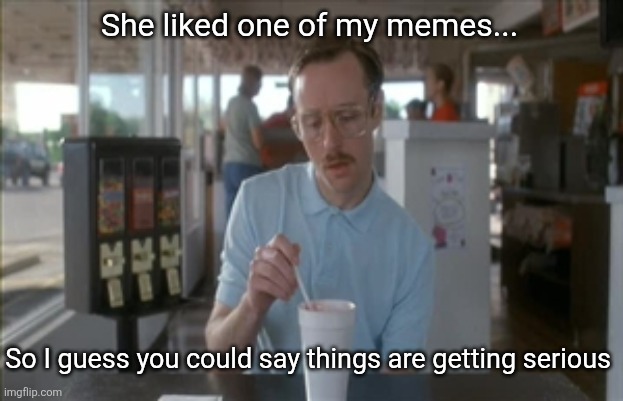 So I Guess You Can Say Things Are Getting Pretty Serious Meme | She liked one of my memes... So I guess you could say things are getting serious | image tagged in memes,so i guess you can say things are getting pretty serious | made w/ Imgflip meme maker