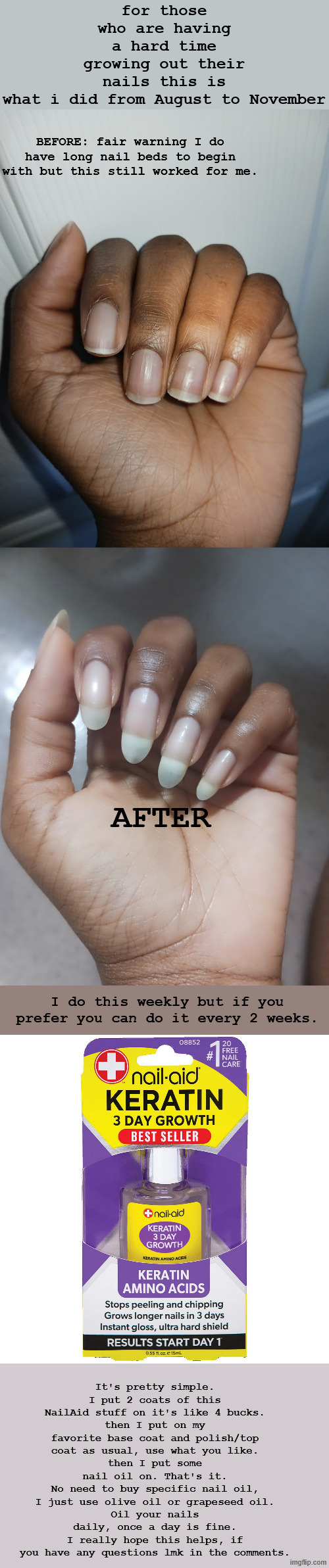 nail growth <3 hope this helps | for those who are having a hard time growing out their nails this is what i did from August to November; BEFORE: fair warning I do have long nail beds to begin with but this still worked for me. AFTER; I do this weekly but if you prefer you can do it every 2 weeks. It's pretty simple.
I put 2 coats of this NailAid stuff on it's like 4 bucks.
then I put on my favorite base coat and polish/top coat as usual, use what you like.
then I put some nail oil on. That's it.
No need to buy specific nail oil, I just use olive oil or grapeseed oil.
Oil your nails daily, once a day is fine.
I really hope this helps, if you have any questions lmk in the comments. | made w/ Imgflip meme maker