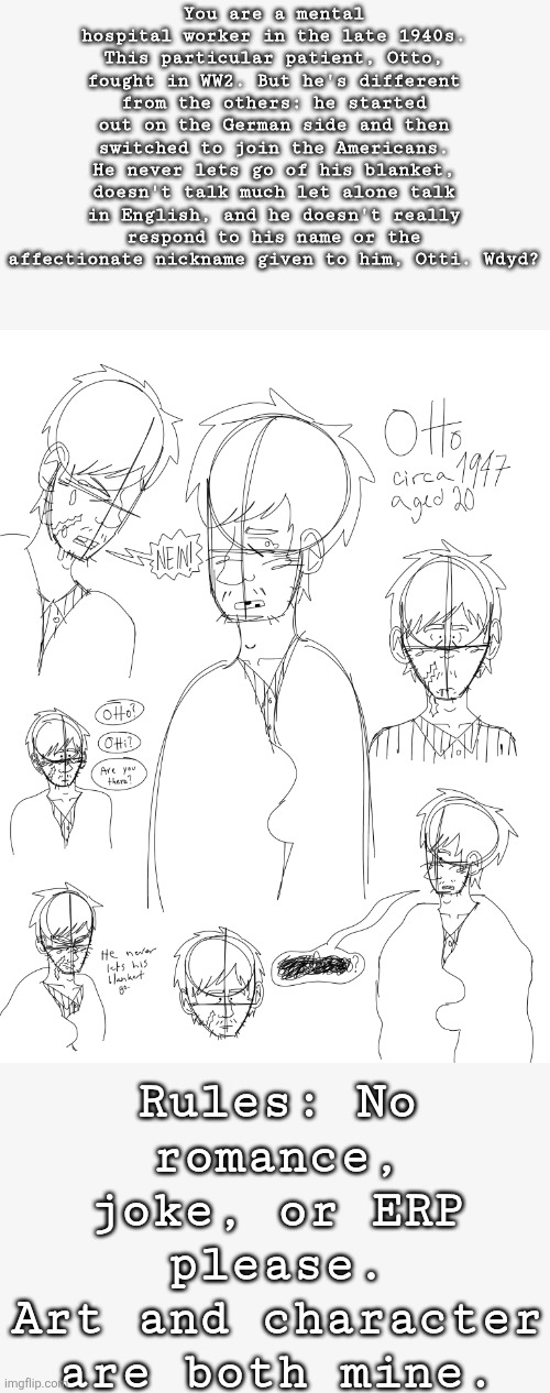 Oh yeah I changed the timeframe of his story lol | You are a mental hospital worker in the late 1940s. This particular patient, Otto, fought in WW2. But he's different from the others: he started out on the German side and then switched to join the Americans. He never lets go of his blanket, doesn't talk much let alone talk in English, and he doesn't really respond to his name or the affectionate nickname given to him, Otti. Wdyd? Rules: No romance, joke, or ERP please.
Art and character are both mine. | image tagged in historical | made w/ Imgflip meme maker