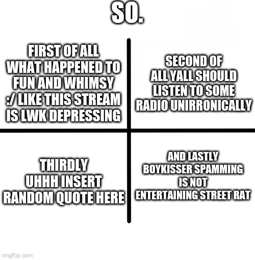 Blank Starter Pack | SO. SECOND OF ALL YALL SHOULD LISTEN TO SOME RADIO UNIRRONICALLY; FIRST OF ALL WHAT HAPPENED TO FUN AND WHIMSY :/ LIKE THIS STREAM IS LWK DEPRESSING; AND LASTLY BOYKISSER SPAMMING IS NOT ENTERTAINING STREET RAT; THIRDLY UHHH INSERT RANDOM QUOTE HERE | image tagged in memes,blank starter pack | made w/ Imgflip meme maker