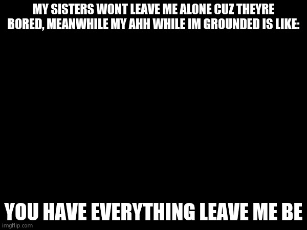 MY SISTERS WONT LEAVE ME ALONE CUZ THEYRE BORED, MEANWHILE MY AHH WHILE IM GROUNDED IS LIKE:; YOU HAVE EVERYTHING LEAVE ME BE | made w/ Imgflip meme maker